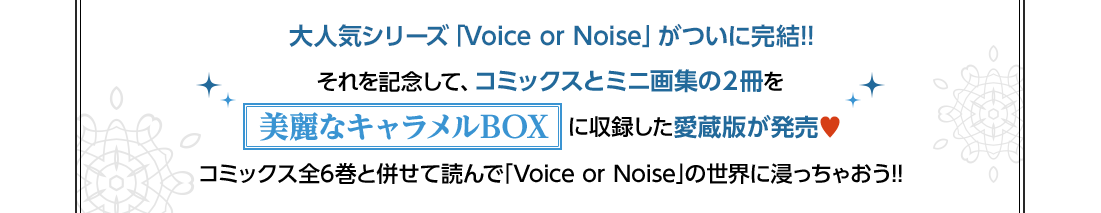 大人気シリーズ「Voice or Noise」がついに完結!! それを記念して、コミックスとミニ画集の２冊を美麗なキャラメルBOX に収録した愛蔵版が発売♥ コミックス全6巻と併せて読んで｢Voice or Noise｣の世界に浸っちゃおう!!
