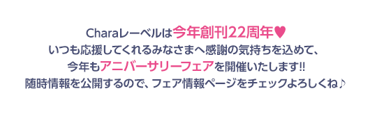 Charaレーベルは今年創刊22周年♥いつも応援してくれるみなさまへ感謝の気持ちを込めて、今年もアニバーサリーフェアを開催いたします!!随時情報を公開するので、フェア情報ページをチェックよろしくね♪