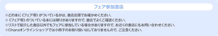 フェア参加書店 ※どの本に《フェア帯》がついているかは、書店店頭でお確かめください。※《フェア帯》のついている本には限りがありますので、書店でよくご確認ください。※リストで紹介した書店以外でもフェアに参加している場合がありますので、お近くの書店にもお問い合わせください。※Charaオンラインショップでは小冊子のお取り扱いはしておりませんので、ご注意ください。