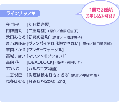 1冊で2種類お申し込み可能♪ ラインナップ♥ 今 市子[幻月楼奇譚]／円陣闇丸[二重螺旋] (原作／吉原理恵子)／禾田みちる[幻惑の鼓動](原作／吉原理恵子)／夏乃あゆみ[ヴァンパイアは我慢できない](原作／樋口美沙緒)／草間さかえ[ワンダーフォーゲル]／高城リョウ[マウントポジション！]／高階 佑[DEADLOCK](原作／英田サキ)／TONO[カルバニア物語]／二宮悦巳[災厄は僕を好きすぎる](原作／神奈木 智)／見多ほむろ[好みじゃなかと 2nd]