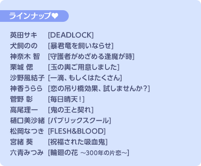 ラインナップ♥ 英田サキ[DEADLOCK]／犬飼のの[暴君竜を飼いならせ]／神奈木 智[守護者がめざめる逢魔が時]／栗城 偲[玉の輿ご用意しました]／沙野風結子[一滴、もしくはたくさん]／神香うらら[恋の吊り橋効果、試しませんか？]／菅野 彰[毎日晴天！]／高尾理一[鬼の王と契れ]／樋口美沙緒[パブリックスクール]／松岡なつき[FLASH＆BLOOD]／宮緒 葵[祝福された吸血鬼]／六青みつみ[輪廻の花〜300年の片恋〜]