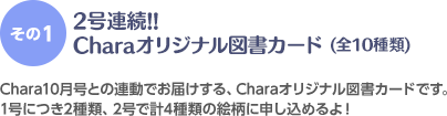 ＜その1＞2号連続!!Charaオリジナル図書カード(全10種類) Chara10月号との連動でお届けする、Charaオリジナル図書カードです。1号につき2種類、2号で計4種類の絵柄に申し込めるよ！