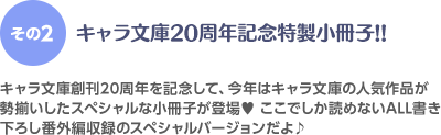 ＜その2＞キャラ文庫20周年記念特製小冊子!! キャラ文庫創刊20周年記念を記念して、今年はキャラ文庫の人気作品が勢揃いしたスペシャルな小冊子が登場♥ここでしか読めないALL書き下ろし番外編収録のスペシャルバージョンだよ♪