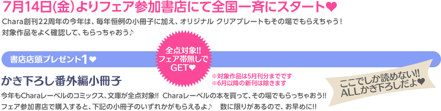 ７月14日(金）よりフェア参加書店にて全国一斉にスタート♥ Chara創刊22周年の今年は、毎年恒例の小冊子に加え、オリジナルクリアプレートもその場でもらえちゃう！対象作品をよく確認して、もらっちゃおう♪ 全点対象!!フェア帯無しでGET♥ 書店店頭プレゼント１♥ かき下ろし番外編小冊子 今年もCharaレーベルのコミックス&文庫が全点対象!! Charaレーベルの本を買って、その場でもらっちゃおう!! フェア参加書店で購入すると、下記の小冊子のいずれかがもらえるよ♪ 数に限りがあるので、お早めに!! ここでしか読めない!! ALLかき下ろしだよ♥