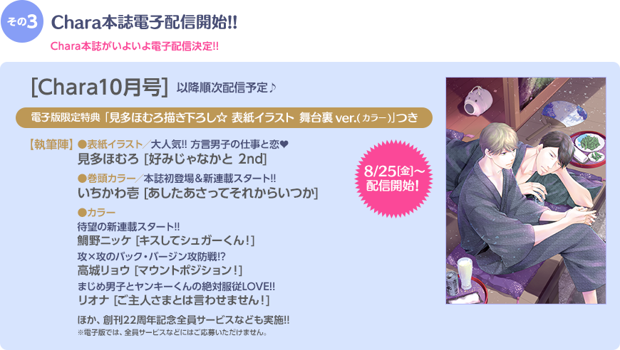 その3 Chara本誌電子配信開始!! Chara本誌がいよいよ電子配信決定!! [Chara10月号] 以降順次配信予定♪ 電子限定特典｢見多ほむろ描き下ろし☆ 表紙イラスト 舞台裏ver.(カラー)｣つき 【執筆陣】 ●表紙イラスト／大人気!! 方言男子の仕事と恋♥ 見多ほむろ / ｢好みじゃなかと 2nd｣ / ●巻頭カラー／本誌初登場＆新連載スタート!! / いちかわ壱 / ｢あしたあさってそれからいつか｣ / ●カラー／待望の新連載スタート!! / 鯛野ニッケ[キスしてシュガーくん！] / ●カラー／攻×攻のバック・バージン攻防戦!? / 高城リョウ｢マウントポジション！｣ / ●カラー／まじめ男子とヤンキーくんの絶対服従LOVE!! / リオナ｢ご主人さまとは言わせません！｣ ほか、創刊20周年記念全員サービスなども実施中!! ※電子版では、全員サービスなどにはご応募いただけません。←小さく入れてください。8/25(金)〜配信開始！