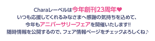 Charaレーベルは今年創刊23周年♥いつも応援してくれるみなさまへ感謝の気持ちを込めて、今年もアニバーサリーフェアを開催いたします!!随時情報を公開するので、フェア情報ページをチェックよろしくね♪