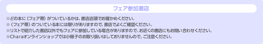 フェア参加書店 ※どの本に《フェア帯》がついているかは、書店店頭でお確かめください。※《フェア帯》のついている本には限りがありますので、書店でよくご確認ください。※リストで紹介した書店以外でもフェアに参加している場合がありますので、お近くの書店にもお問い合わせください。※Charaオンラインショップでは小冊子のお取り扱いはしておりませんので、ご注意ください。