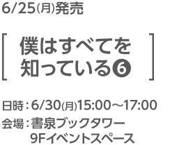 6/25(月)発売 [僕はすべてを知っている(6)]／日時：6/30(月)15:00〜17:00／会場：書泉ブックタワー 9Fイベントスペース