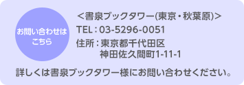 お問い合わせはこちら＜書泉ブックタワー(東京・秋葉原)＞TEL：03-5296-0051／住所：東京都千代田区神田佐久間町1-11-1／詳しくは書泉ブックタワー様にお問い合わせください。