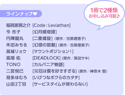 1冊で2種類お申し込み可能♪ ラインナップ♥ 稲荷家房之介 [Code:Leviathan]／今 市子 [幻月楼奇譚]／円陣闇丸 [二重螺旋] (原作/吉原理恵子)／禾田みちる [幻惑の鼓動] (原作/吉原理恵子)／高城リョウ [マウントポジション！]／高階 佑 [DEADLOCK] (原作/英田サキ)／TONO [カルバニア物語]／二宮悦巳 [災厄は僕を好きすぎる] (原作/神奈木 智)／見多ほむろ [いびつなボクらのカタチ（仮）]／山田2丁目 [サービスタイムが終わらない]