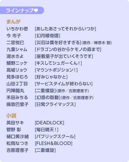 ラインナップ♥ まんが　いちかわ壱 [あしたあさってそれからいつか]／今 市子 [幻月楼奇譚]／二宮悦巳 [災厄は僕を好きすぎる] (原作/神奈木 智)／九重シャム [ドラゴンの谷からケモノの森まで]／湖水きよ [座敷わらしが出ていくそうです]／鯛野ニッケ [キスしてシュガーくん！]／高城リョウ [マウントポジション！]／見多ほむろ [好みじゃなかと]／山田2丁目 [サービスタイムが終わらない]／円陣闇丸 [二重らせん] (原作/吉原理恵子)／倫敦巴里子 [日常クライマックス]　小説　英田サキ [DEADLOCK]／菅野 彰 [毎日晴天！]／樋口美沙緒 [パブリックスクール]／松岡なつき [FLESH&]吉原理恵子