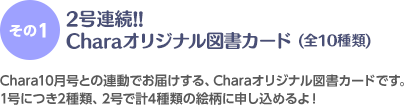 ＜その1＞2号連続!!Charaオリジナル図書カード(全10種類) Chara10月号との連動でお届けする、Charaオリジナル図書カードです。1号につき2種類、2号で計4種類の絵柄に申し込めるよ！