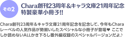 ＜その2＞Chara創刊23周年&キャラ文庫21周年記念特製豪華小冊子!! Chara創刊23周年&キャラ文庫21周年記念を記念して、今年もCharaレーベルの人気作品が勢揃いしたスペシャルな小冊子が登場♥ここでしか読めないALLかき下ろし番外編収録のスペシャルバージョンだよ♪