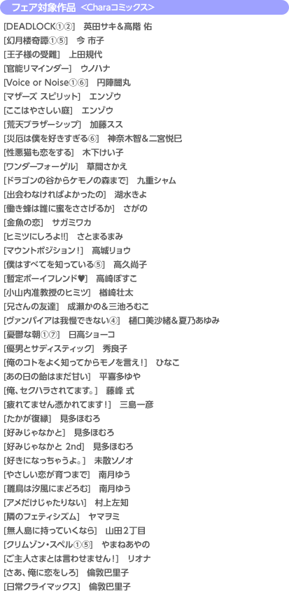 フェア対象作品 <Charaコミックス>[DEADLOCK(1)(2)] 英田サキ&高階 佑／[幻月楼奇譚(1)(5)] 今 市子／[王子様の受難] 上田規代／[官能リマインダー] ウノハナ／[Voice or Noise(1)(6)] 円陣闇丸／[マザーズ スピリット] エンゾウ／[ここはやさしい庭] エンゾウ／[荒天ブラザーシップ] 加藤スス／[災厄は僕を好きすぎる(6)] 神奈木智&二宮悦巳／[性悪猫も恋をする] 木下けい子／[ワンダーフォーゲル] 草間さかえ／[ドラゴンの谷からケモノの森まで] 九重シャム／[出会わなければよかったの] 湖水きよ／[働き蜂は誰に蜜をささげるか] さがの／[金魚の恋] サガミワカ／[ヒミツにしろよ!!] さとまるまみ／[マウントポジション！] 高城リョウ／[僕はすべてを知っている(5)] 高久尚子／[暫定ボーイフレンド〓] 高崎ぼすこ／[小山内准教授のヒミツ] 楢崎壮太／[兄さんの友達] 成瀬かの&三池ろむこ／[ヴァンパイアは我慢できない(4)] 樋口美沙緒&夏乃あゆみ／[憂鬱な朝(1)(7)] 日高ショーコ／[優男とサディスティック] 秀良子／[俺のコトをよく知ってからモノを言え！] ひなこ／[あの日の飴はまだ甘い] 平喜多ゆや／[俺、セクハラされてます。] 藤峰 式／[疲れてません憑かれてます！] 三島一彦／[たかが復縁] 見多ほむろ／[好みじゃなかと] 見多ほむろ／[好みじゃなかと2nd] 見多ほむろ／[好きになっちゃうよ] 未散ソノオ／[やさしい恋が育つまで] 南月ゆう／[雛鳥は汐風にまどろむ] 南月ゆう／[アメだけじゃたりない] 村上左知／[隣のフェティシズム] ヤマヲミ／[無人島に持っていくなら] 山田２丁目／[クリムゾン・スペル(1)(4)] やまねあやの／[ご主人さまとは言わせません！] リオナ／[さあ、俺に恋をしろ] 倫敦巴里子／[日常クライマックス] 倫敦巴里子