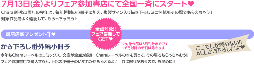 ７月13日(金）よりフェア参加書店にて全国一斉にスタート♥ Chara創刊23周年の今年は、毎年恒例の小冊子に加え、複製サイン入り描き下ろしミニ色紙もその場でもらえちゃう！　対象作品をよく確認して、もらっちゃおう♪ 全点対象!!フェア帯無しでGET♥ 書店店頭プレゼント１♥ かき下ろし番外編小冊子 今年もCharaレーベルのコミックス&文庫が全点対象!! Charaレーベルの本を買って、その場でもらっちゃおう!! フェア参加書店で購入すると、下記の小冊子のいずれかがもらえるよ♪ 数に限りがあるので、お早めに!! ここでしか読めない!! ALLかき下ろしだよ♥