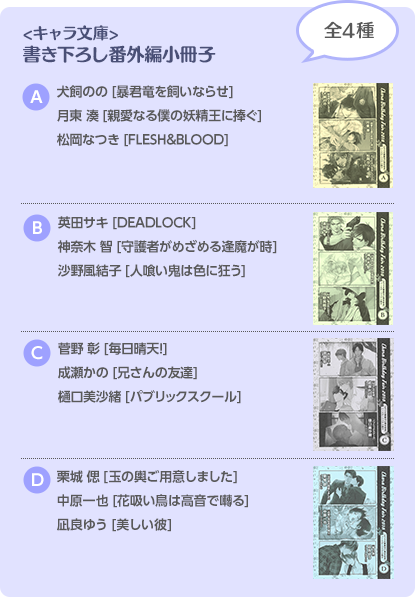 <キャラ文庫> 書き下ろし番外編小冊子 全4種 A 犬飼のの[暴君竜を飼いならせ] 月東 湊[親愛なる僕の妖精王に捧ぐ] 松岡なつき[FLESH&BLOOD] B 英田サキ[DEADLOCK] 神奈木 智[守護者がめざめる逢魔が時] 佐野風結子[人喰い鬼は色に狂う] C 菅野 彰[毎日晴天！] 成瀬かの[兄さんの友達] 樋口美沙緒[パブリックスクール] D 栗城 偲[玉の輿ご用意しました] 中原一也[花吸い鳥は高音で囀る] 凪良ゆう[美しい彼]