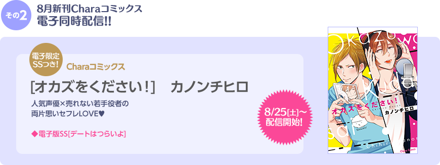 その2 8月新刊Charaコミックス電子同時配信!! 8/25(土)〜配信開始！ 電子限定SSつき！ Charaコミックス [オカズをください！] カノンチヒロ　人気声優×売れない若手役者の両片思いセフレLOVE♥　電子版SS[デートはつらいよ]