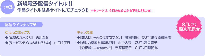 その3 新規電子配信タイトル! 作品タイトルは、各サイトにてチェック!! ◆マークは、今回のためのかき下ろしSSつき!! 配信ラインナップ♥ 8月より順次配信★ Charaコミックス◆[本屋の八木くん] 古川ふみ　◆[サービスタイムが終わらない] 山田２丁目／キャラ文庫 ◆[恋人は、一人のはずですが。]楠田雅紀　CUT:麻々原絵里依　◆[妖しい薬屋と見習い狸]小中大豆　CUT:高星麻子　[灼視線  二重螺旋外伝]吉原理恵子　CUT:円陣闇丸