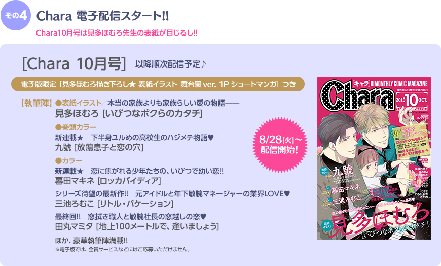 その4 Chara本誌電子配信スタート!! Chara10月号は見多ほむろ先生の表紙が目じるし!! 8/28(火)〜配信開始 [Chara10月号]電子版限定｢見多ほむろ描き下ろし★ 表紙イラスト 舞台裏ver. 1Pショートマンガ｣つき 【執筆陣】●表紙イラスト／本当の家族よりも家族らしい愛の物語——見多ほむろ [いびつなボクらのカタチ] ●巻頭カラー／新連載!!　 下半身ユルめの高校生のハジメテ物語♥九號 [放蕩息子と恋の穴] ●カラー 新連載★　恋に焦がれる少年たちの、いびつで幼い恋!! 暮田マキネ [ロッカバイディア]／シリーズ待望の最新作!!　元アイドルと年下敏腕マネージャーの業界LOVE♥ 三池ろむこ [リトル・バケーション]／最終回!!　窓拭き職人と敏腕社長の窓越しの恋♥ 田丸マミタ [地上100メートルで、逢いましょう] ほか、豪華執筆陣満載!!※電子版では、全員サービスなどにはご応募いただけません。