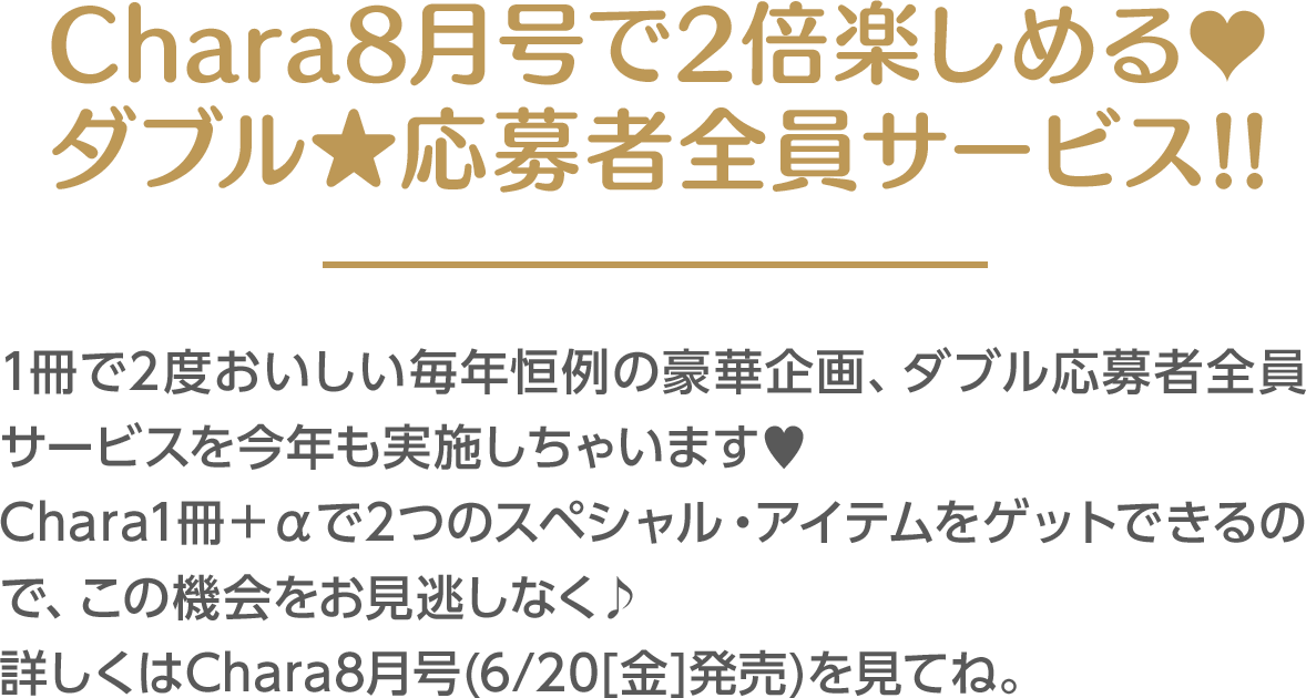 Chara8月号で2倍楽しめる♥ ダブル★応募者全員サービス!!1冊で2度おいしい毎年恒例の豪華企画、ダブル応募者全員サービスを今年も実施しちゃいます♥Chara1冊＋αで2つのスペシャル・アイテムをゲットできるので、この機会をお見逃しなく♪ 詳しくはChara8月号(6/20[金]発売)を見てね。