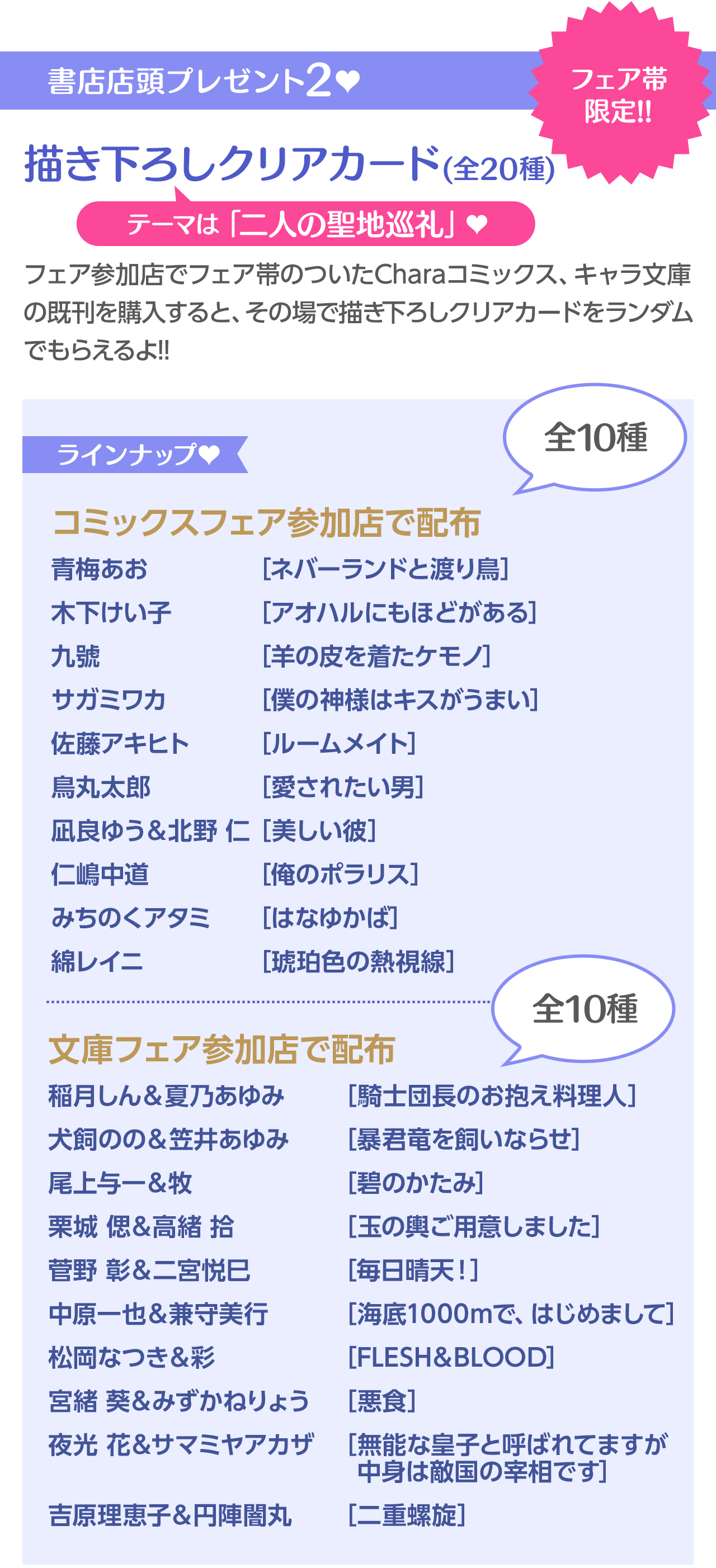 書店店頭プレゼント2♥描き下ろしクリアカード (全20種)フェア帯 限定!!テーマは「二人の聖地巡礼」♥／ラインナップ♥／コミックスフェア参加店で配布／青梅あお	[ネバーランドと渡り鳥]木下けい子	[アオハルにもほどがある]九號		[羊の皮を着たケモノ]サガミワカ	[僕の神様はキスがうまい]佐藤アキヒト	[ルームメイト]鳥丸太郎	[愛されたい男]凪良ゆう＆北野 仁[美しい彼]仁嶋中道	[俺のポラリス]みちのくアタミ	[はなゆかば]綿レイニ	[琥珀色の熱視線]
／文庫フェア参加店で配布／稲月しん＆夏乃あゆみ	[騎士団長のお抱え料理人]犬飼のの＆笠井あゆみ	[暴君竜を飼いならせ]尾上与一＆牧		[碧のかたみ]栗城 偲＆高緒 拾	[玉の輿ご用意しました]菅野 彰＆二宮悦巳	[毎日晴天！]中原一也＆兼守美行	[海底1000で、はじめまして]松岡なつき＆彩		[FLESH＆BLOOD]宮緒 葵＆みずかねりょう	[悪食]夜光 花＆サマミヤアカザ	[無能な皇子と呼ばれてますが中身は敵国の宰相です]吉原理恵子＆円陣闇丸	[二重螺旋]
