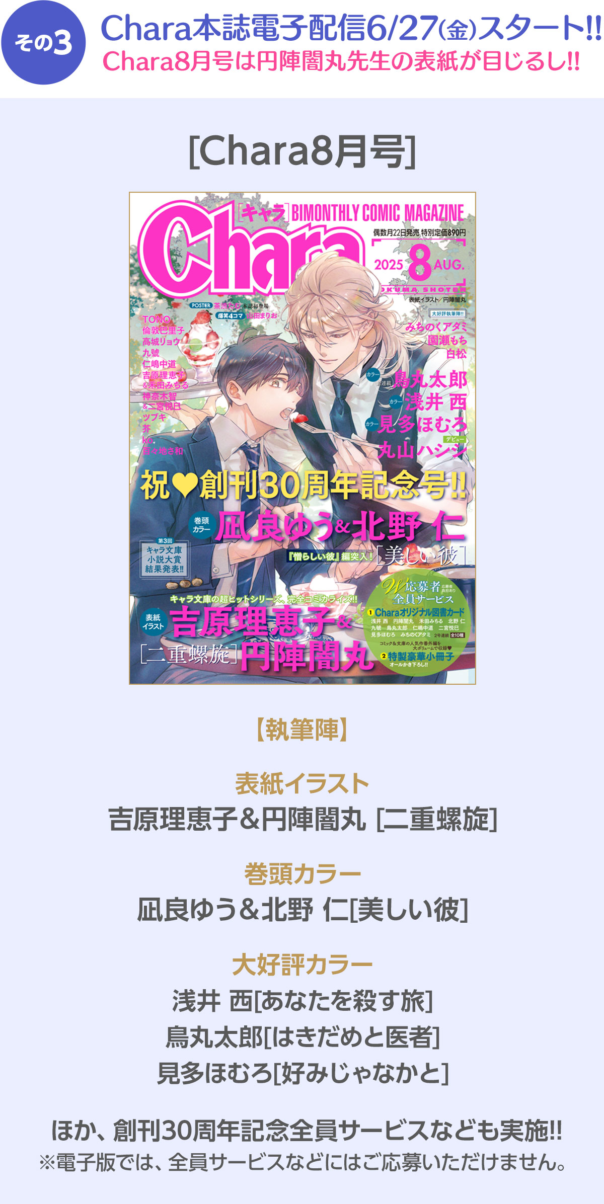 その3 Chara本誌電子配信6/27(金)スタート!! Chara8月号は円陣闇丸先生の表紙が目じるし!! ／ [Chara8月号] 【執筆陣】 表紙イラスト：吉原理恵子＆円陣闇丸 [二重螺旋]  ／ 巻頭カラー：青梅あお[ネバーランドと渡り鳥]／大好評カラー：鳥丸太郎[愛されたい男]　凪良ゆう＆北野 仁[美しい彼]　みちのくアタミ[はなゆかば]／ほか、創刊30周年記念全員サービスなども実施!! ※電子版では、全員サービスなどにはご応募いただけません。