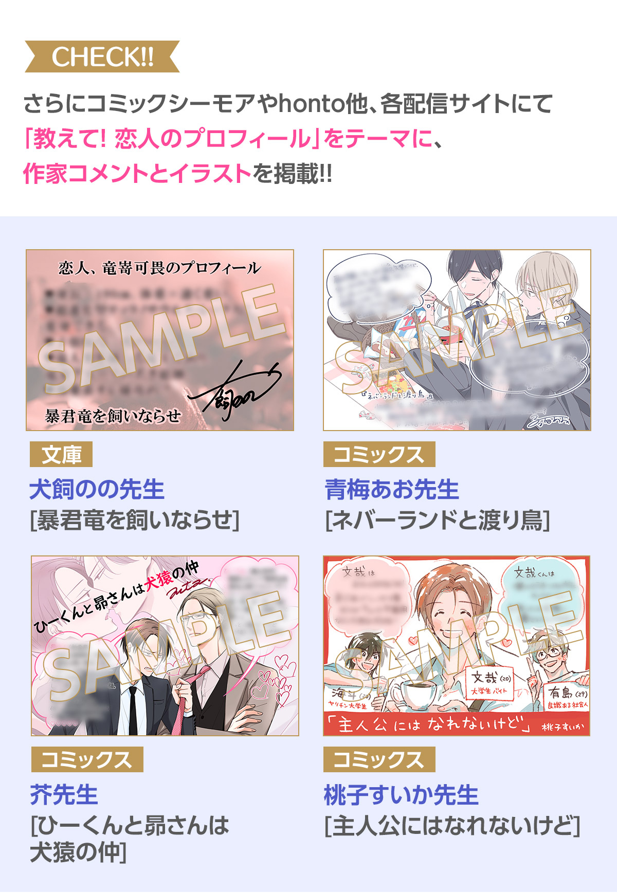 CHECK!! さらにコミックシーモアやhonto他、各配信サイトにて「教えて！恋人のプロフィール」をテーマに本編のその後を知れる!?作家コメント＆イラストを掲載!!／文庫／犬飼のの 先生[暴君竜を飼いならせ]／コミックス／青海あお 先生[ネバーランドと渡り鳥]／コミックス／芥 先生[ひーくんと昴さんは犬猿の仲]／コミックス／桃子すいか 先生[主人公にはなれないけど]
