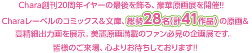 Chara創刊20周年イヤーの最後を飾る、豪華原画展を開催!! Charaレーベルのコミックス&文庫、総勢28名(計41作品)の原画&高精細出力画を展示。 美麗原画満載のファン必見の企画展です。 皆様のご来場、心よりお待ちしております!!