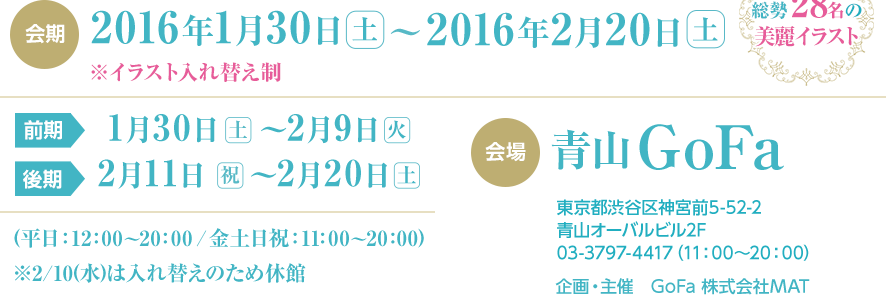 会期2016年1/30(土)〜2/20(土)※イラスト入れ替え制 前期1/30(土)〜2/9(火) 後期2/11(祝)〜2/20(土) (平日：12：00〜20：00／金土日祝：11：00〜20：00) ※2/10(水)は入れ替えのため休館 総勢18名の美麗イラスト 会場 青山Gofa 東京都渋谷区神宮前5-52-2青山オーバルビル2F 03-3797-4417（11：00〜20：00） 企画・主催　GoFa 株式会社MAT