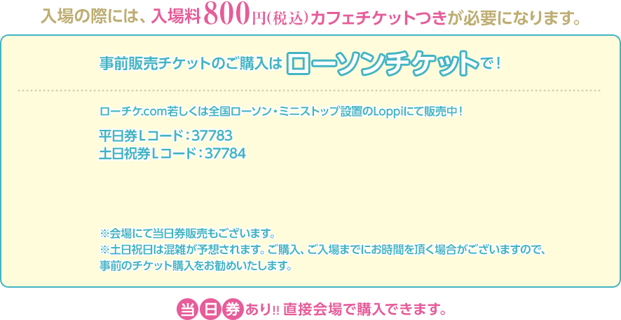 入場の際には、入場料800円(税込)カフェチケットつきが必要になります。事前販売チケットのご購入はローソンチケットで！ローチケ.com若しくは全国ローソン・ミニストップ設置のLoppiにて販売中！平日券Ｌコード：37783 土日祝券Ｌコード：37784※会場にて当日券販売もございます。※土日祝日は混雑が予想されます。ご購入、ご入場までにお時間を頂く場合がございますので、事前のチケット購入をお勧めいたします。当日券あり!!直接会場で購入できます。