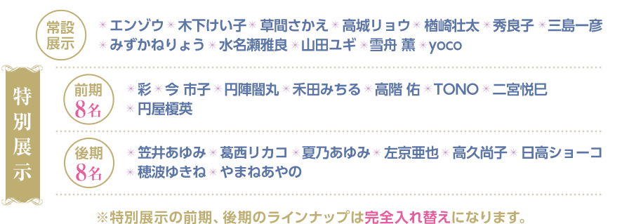 常設展示 エンゾウ/木下けい子/草間さかえ/高城リョウ/楢崎壮太/秀良子/三島一彦/みずかねりょう/水名瀬雅良/山田ユギ/雪舟 薫/yoco 特別展示 前期８名 彩/今 市子/円陣闇丸/禾田みちる/高階 佑/TONO/二宮悦巳/円屋榎英 後期８名 笠井あゆみ/葛西リカコ/夏乃あゆみ/左京亜也/高久尚子/日高ショーコ/穂波ゆきね/やまねあやの※特別展示の前期、後期のラインナップは完全入れ替えになります。