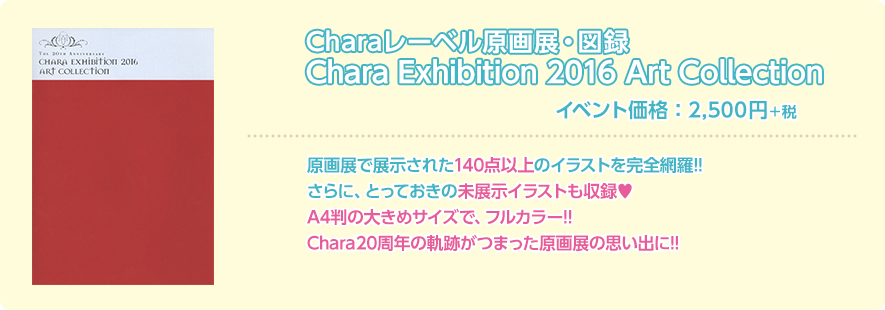 Charaレーベル原画展・図録 Chara exhibition 2016 Art Collection イベント価格：2,500円＋税 原画展で展示された140点以上のイラストを完全網羅!!さらに、とっておきの未展示イラストも収録♥ A4判の大きめサイズで、フルカラー!! Chara20周年の軌跡がつまった原画展の思い出に!!