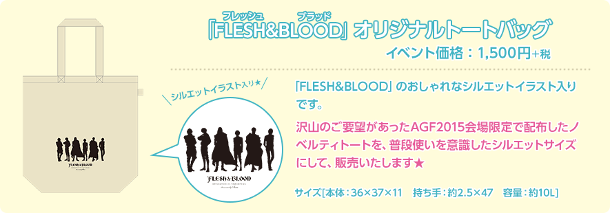 「FLESH&BLOOD」オリジナルトートバッグ イベント価格：1,500円＋税「FLESH&BLOOD」のおしゃれなシルエットイラスト入りです。沢山のご要望があったAGF2015会場限定で配布したノベルティトートを、普段使いを意識したシルエットサイズにして、販売いたします★ サイズ[本体：36×37×11　持ち手：約2.5×47　容量：約10L]