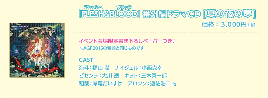 「FLESH&BLOOD」番外編ドラマCD[夏の夜の夢]　価格：3,000円＋税 イベント会場限定書き下ろしペーパーつき♪ ※AGF2015の特典と同じものです。 CAST：海斗：福山 潤 ナイジェル：小西克幸 ビセンテ：大川 透 キット：三木眞一郎 和哉：岸尾だいすけ アロンソ：遊佐浩二 他