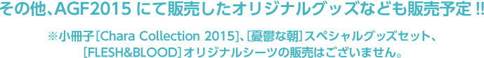 その他、AGF2015にて販売したオリジナルグッズなども販売予定!!※小冊子［Chara Collection 2015]、［憂鬱な朝］スペシャルグッズセット、［FLESH&BLOOD］オリジナルシーツの販売はございません。