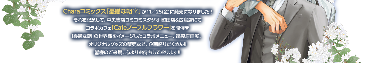 Charaコミックス｢憂鬱な朝⑦｣が11／25(金)に発売になりました!! それを記念して、中央書店コミコミスタジオ 町田店&広島店にてコラボカフェ｢Cafeノーブルフラワー｣を開催♥｢憂鬱な朝｣の世界観をイメージしたコラボメニュー、複製原画展、オリジナルグッズの販売など、企画盛りだくさん!!皆様のご来場、心よりお待ちしております!!
