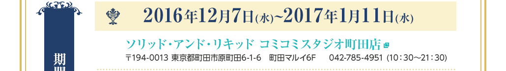 【期間・会場】2016年12月7日(水)~2016年12月27日(火) ソリッド・アンド・リキッドコミコミスタジオ町田店 〒194-0013 東京都町田市原町田6-1-6　町田マルイ6F 042-785-4951 (10：30〜21：30)
