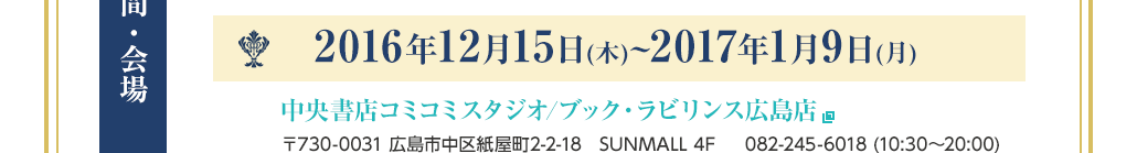 【期間・会場】2016年12月15日(木)~2017年1月9日(月) 中央書店コミコミスタジオ/ブック・ラビリンス広島店 〒730-0031 広島市中区紙屋町2-2-18　SUNMALL 4F     082-245-6018 (10:30〜20:00)