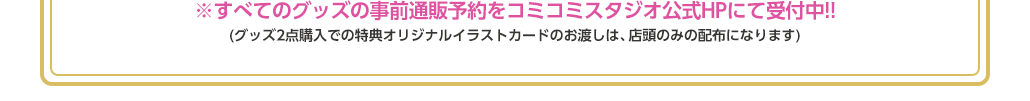 ※すべてのグッズの事前通販予約をコミコミスタジオ公式HPにて受付中!!(グッズ2点購入での特典オリジナルイラストカードのお渡しは、店頭のみの配布になります)　