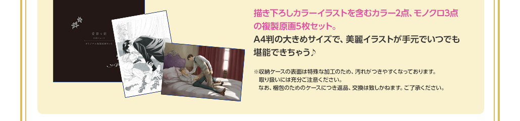 描き下ろしカラーイラストを含むカラー2点、モノクロ3点の複製原画5枚セット。A4判の大きめサイズで、美麗イラストが手元でいつでも堪能できちゃう♪　※収納ケースの表面は特殊な加工のため、汚れがつきやすくなっております。取り扱いには充分ご注意ください。なお、梱包のためのケースにつき返品、交換は致しかねます。ご了承ください。