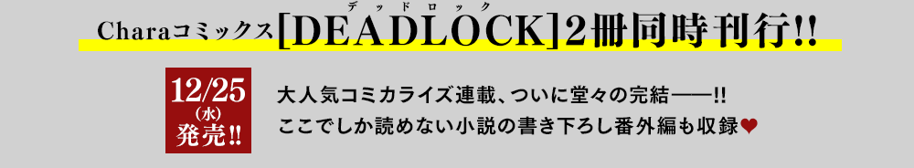 Charaコミックス[DEADLOCK(デッドロック)]2冊同時刊行!!人気コミカライズ連載、ついに堂々の完結――!!ここでしか読めない小説の書き下ろし番外編も収録♥12/25(水)発売!!