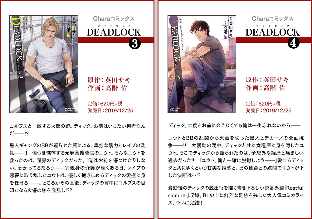Charaコミックス[DEADLOCK(デッドロック)(3)]原作：英田サキ 作画：高階 佑 定価：620円+税 発売日：2019/12/25　コルブスと一致する火傷の跡。ディック、お前はいったい何者なんだ──!?
  黒人ギャングのBBが巡らせた罠による、卑劣な暴力とレイプの洗礼──!! 傷つき憔悴する元麻薬捜査官のユウト。そんなユウトを救ったのは、同房のディックだった。｢俺はお前を傷つけたりしない。わかってるだろう──? ｣親身の介護が続くある日、レイプの悪夢に取り乱したユウトは、優しく抱きしめるディックの愛撫に身を任せる──。ところがその直後、ディックの背中にコルブスの目印となる火傷の跡を発見し!?? ／ Charaコミックス[DEADLOCK(デッドロック)(4)]原作：英田サキ 作画：高階 佑 定価：620円+税 発売日：2019/12/25 ディック、二度とお前に会えなくても俺は一生忘れないから──ユウトとBBの乱闘から火蓋を切った黒人とチカーノの全面抗争——!!　大暴動の渦中、ディックと共に食糧庫に身を隠したユウト。そこでディックから語られたのは、予想外な経歴と痛ましい過去だった!!　｢ユウト、俺と一緒に脱獄しよう──｣愛するディックと共にゆくという甘美な誘惑と、己の使命との狭間でユウトが下した決断は…!?　暴動後のディックの脱出行を描く書き下ろし小説番外編｢Restful slumber｣収録。BL史上に鮮烈な足跡を残した大人気コミカライズ、ついに完結!!