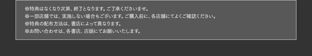 ※特典はなくなり次第、終了となります。ご了承くださいませ。※一部店舗では、実施しない場合もございます。ご購入前に、各店舗にてよくご確認ください。※特典の配布方法は、書店によって異なります。※お問い合わせは、各書店、店頭にてお願いいたします。