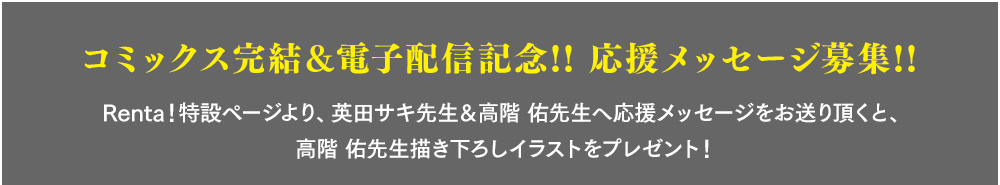 コミックス完結＆電子配信記念!! 応援メッセージ募集!!　Renta！特設ページより、英田サキ先生＆高階 佑先生へ応援メッセージをお送り頂くと、高階 佑先生描き下ろしイラストをプレゼント！