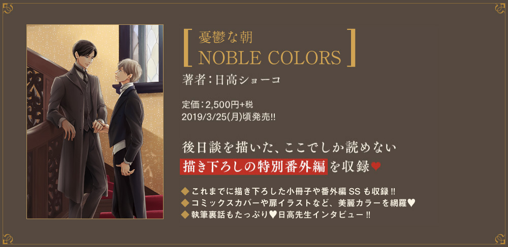 [｢憂鬱な朝｣NOBLE COLORS]著者：日高ショーコ／定価：2,500円+税 2019/3/25(月)頃発売!!後日談を描いた、ここでしか読めない描き下ろしの特別番外編を収録♥ CHECK1.これまでに描き下ろした小冊子や番外編SSも収録!! CHECK2.コミックスカバーや扉イラストなど、美麗カラーを網羅♥ CHECK3.執筆裏話もたっぷり♥日高先生インタビュー!!