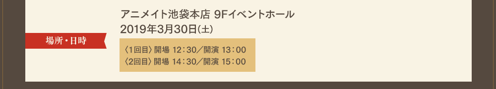 場所・日時：アニメイト池袋本店 9Fイベントホール　2019年3月30日(土)〈1回目〉開場 12：30・開演 13：00／〈2回目〉開場 14：30・開演 15：00