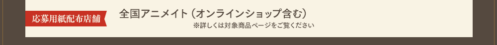 応募用紙配布店舗：全国アニメイト（オンラインショップ含む）※詳しくは対象商品ページをご覧ください