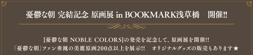 憂鬱な朝 完結記念 原画展 in BOOKMARK浅草橋　開催!![憂鬱な朝 NOBLE COLORS]の発売を記念して、原画展を開催!!｢憂鬱な朝｣ファン垂涎の美麗原画200点以上を展示!!　オリジナルグッズの販売もあります★