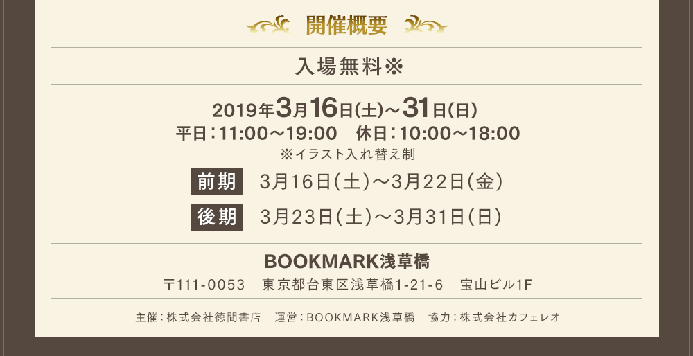 「開催概要」入場無料※2019年3月16日(土)〜31日(日) 平日：11:00〜19:00　休日：10:00〜18:00※イラスト入れ替え制前期　3月16日(土)〜3月22日(金) 後期　3月23日(土)〜3月31日(日)BOOKMARK浅草橋〒111-0053　東京都台東区浅草橋1-21-6　宝山ビル1F主催：株式会社徳間書店　運営：BOOKMARK浅草橋　協力：株式会社カフェレオ