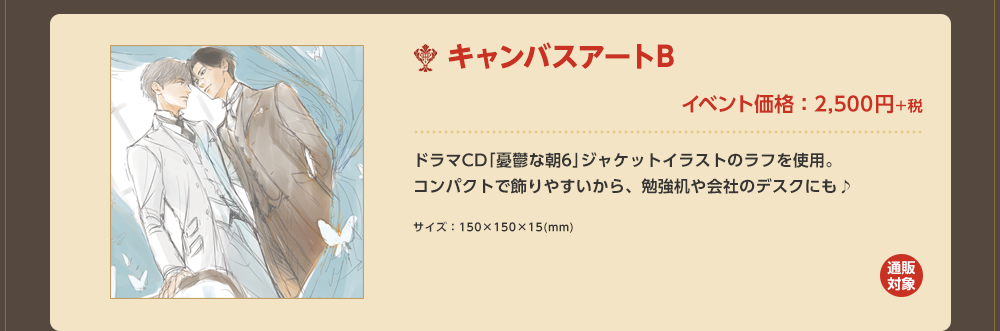 「キャンバスアートB」イベント価格：2,500円＋税 ドラマCD｢憂鬱な朝6｣ジャケットイラストのラフを使用。コンパクトで飾りやすいから、勉強机や会社のデスクにも♪サイズ：150×150×15(mm)